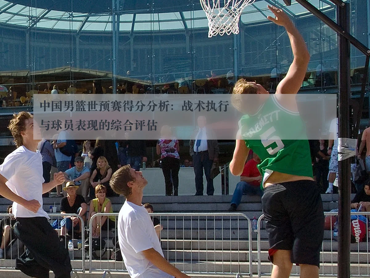 中国男篮世预赛得分分析:战术执行与球员表现的综合评估